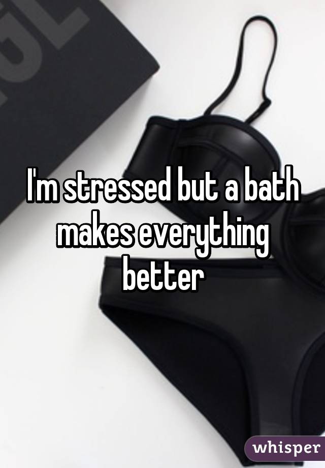 I'm stressed but a bath makes everything better