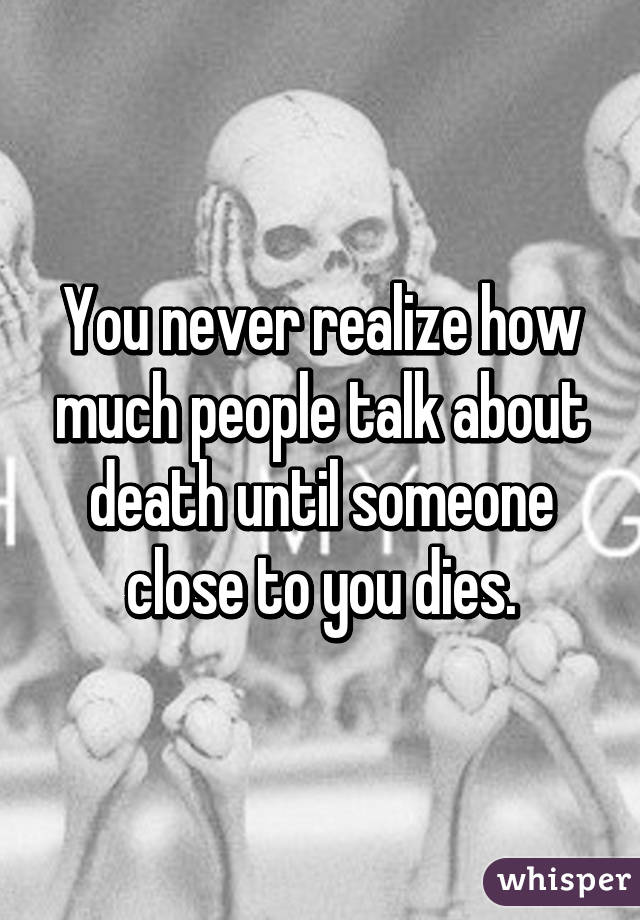 You never realize how much people talk about death until someone close to you dies.