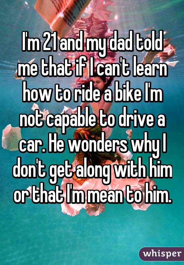 I'm 21 and my dad told me that if I can't learn how to ride a bike I'm not capable to drive a car. He wonders why I don't get along with him or that I'm mean to him. 