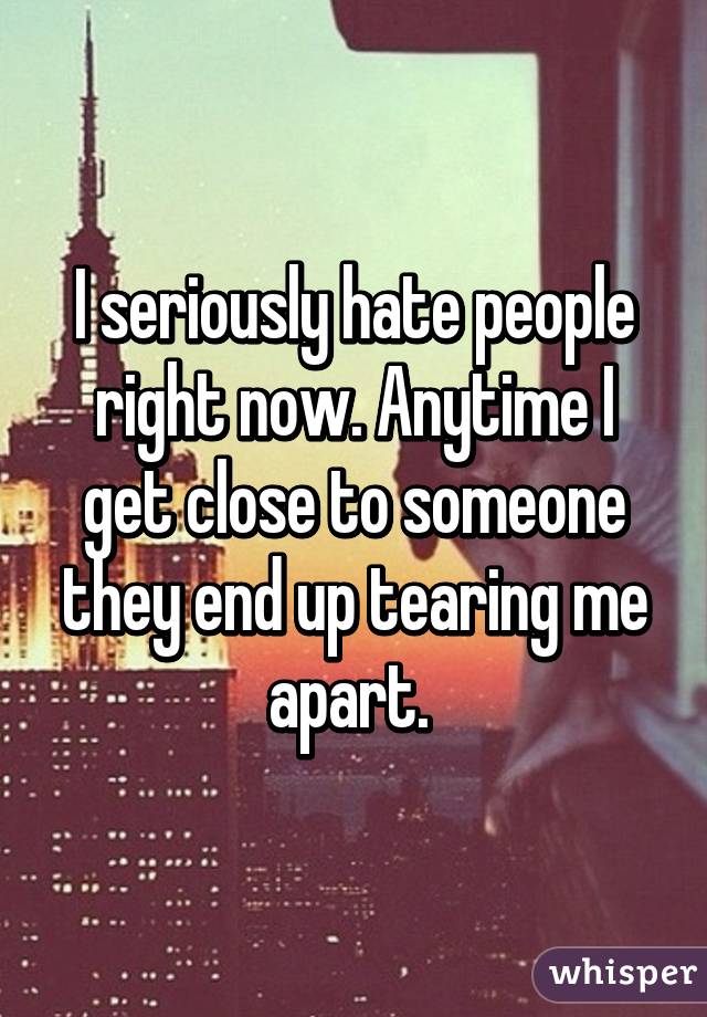 I seriously hate people right now. Anytime I get close to someone they end up tearing me apart. 