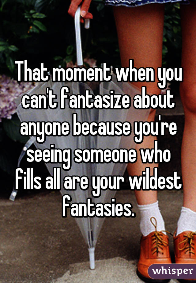 That moment when you can't fantasize about anyone because you're seeing someone who fills all are your wildest fantasies.