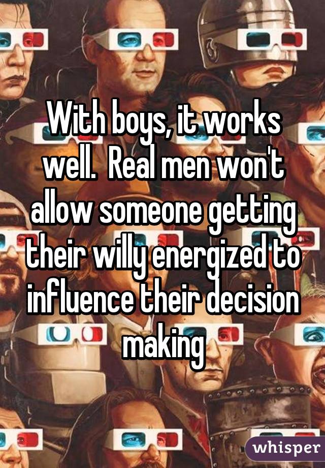 With boys, it works well.  Real men won't allow someone getting their willy energized to influence their decision making