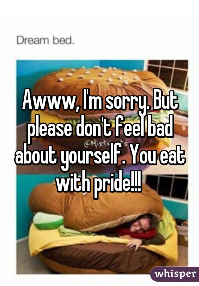 Awww, I'm sorry. But please don't feel bad about yourself. You eat with pride!!! 