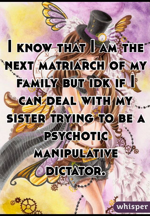 I know that I am the next matriarch of my family but idk if I can deal with my sister trying to be a psychotic  manipulative dictator. 