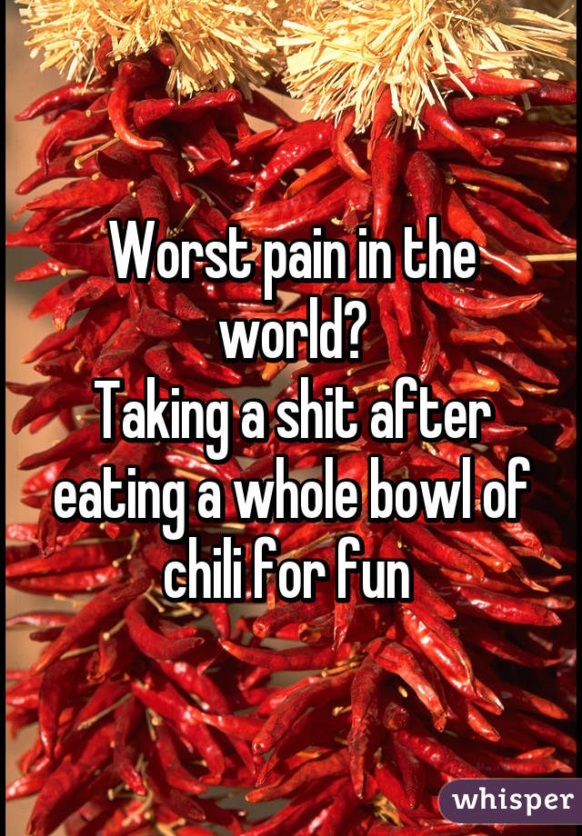 Worst pain in the world?
Taking a shit after eating a whole bowl of chili for fun 