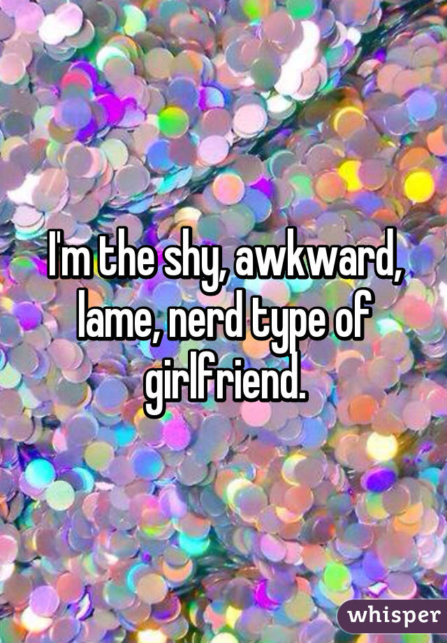 I'm the shy, awkward, lame, nerd type of girlfriend.