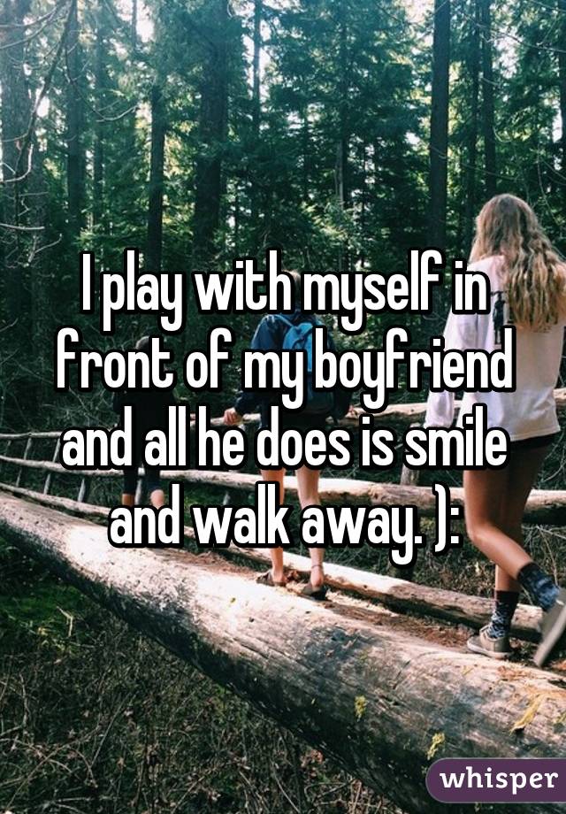 I play with myself in front of my boyfriend and all he does is smile and walk away. ):