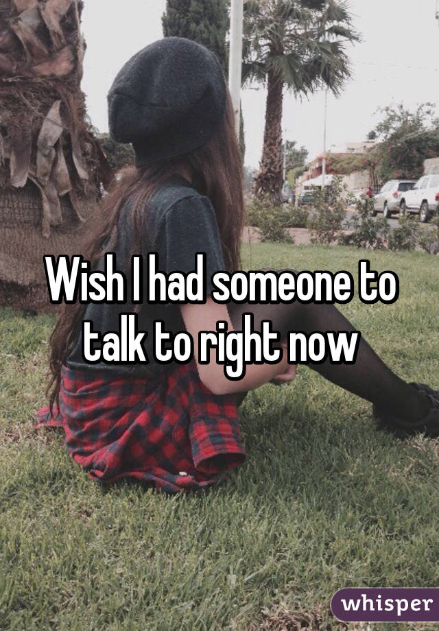 Wish I had someone to talk to right now