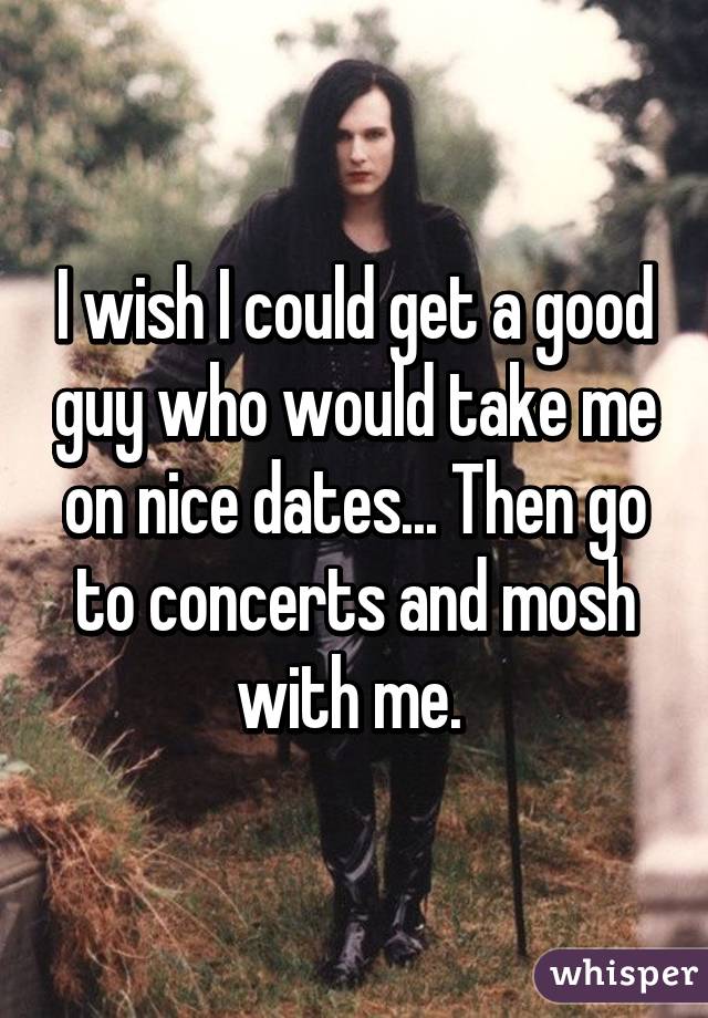 I wish I could get a good guy who would take me on nice dates... Then go to concerts and mosh with me. 