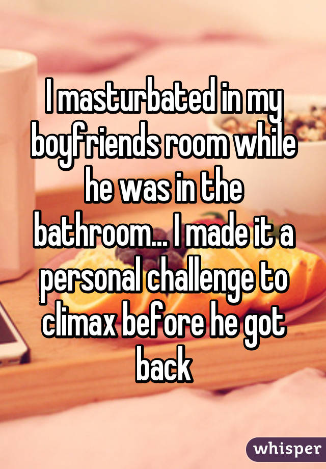 I masturbated in my boyfriends room while he was in the bathroom... I made it a personal challenge to climax before he got back