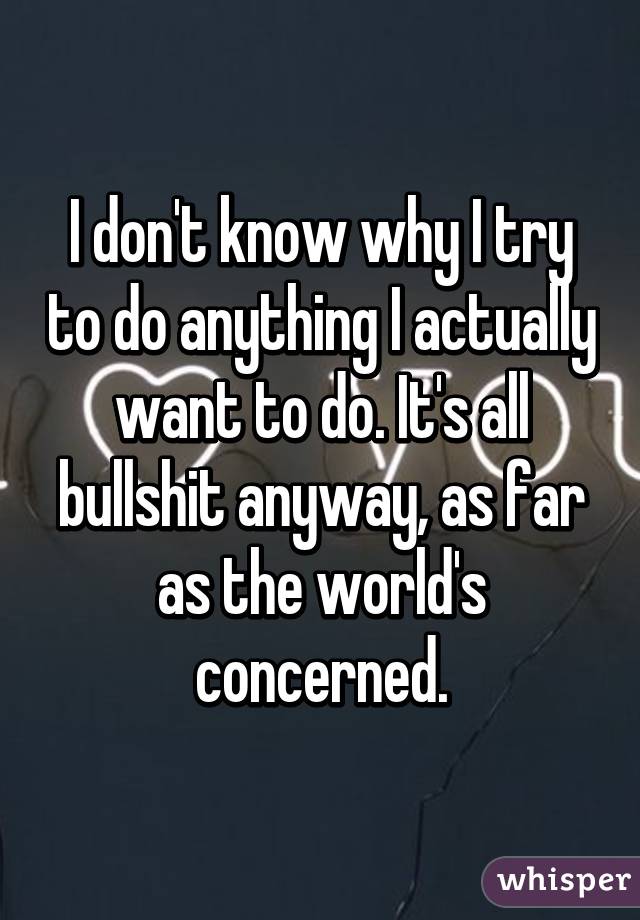 I don't know why I try to do anything I actually want to do. It's all bullshit anyway, as far as the world's concerned.