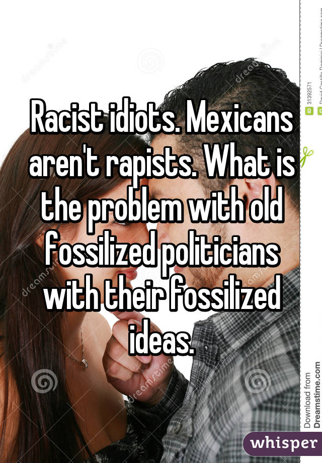 Racist idiots. Mexicans aren't rapists. What is the problem with old fossilized politicians with their fossilized ideas.