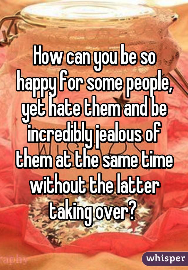 How can you be so happy for some people, yet hate them and be incredibly jealous of them at the same time without the latter taking over? 