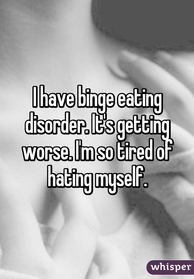 I have binge eating disorder. It's getting worse. I'm so tired of hating myself.