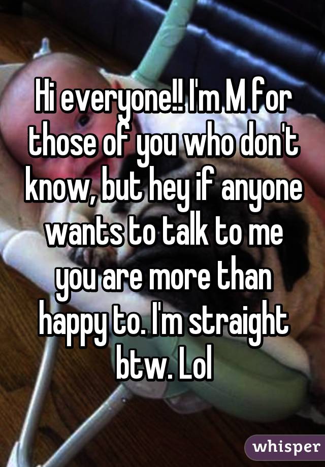 Hi everyone!! I'm M for those of you who don't know, but hey if anyone wants to talk to me you are more than happy to. I'm straight btw. Lol