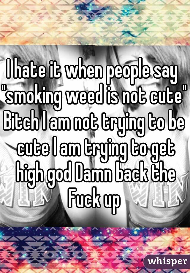 I hate it when people say 
"smoking weed is not cute"
Bitch I am not trying to be cute I am trying to get high god Damn back the Fuck up 