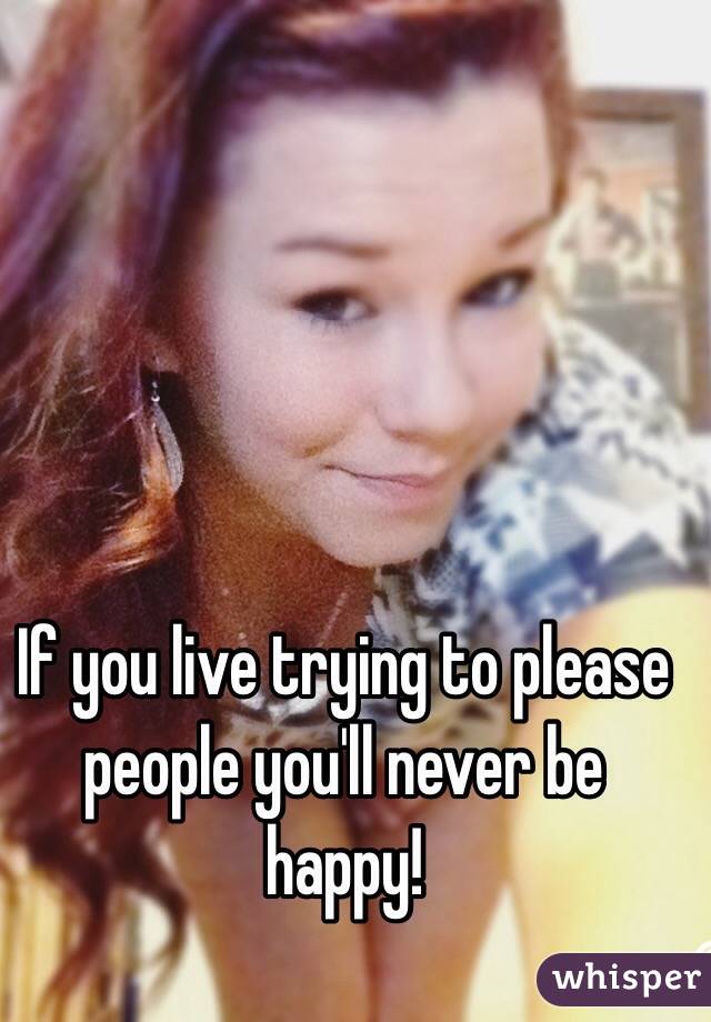 If you live trying to please people you'll never be happy!