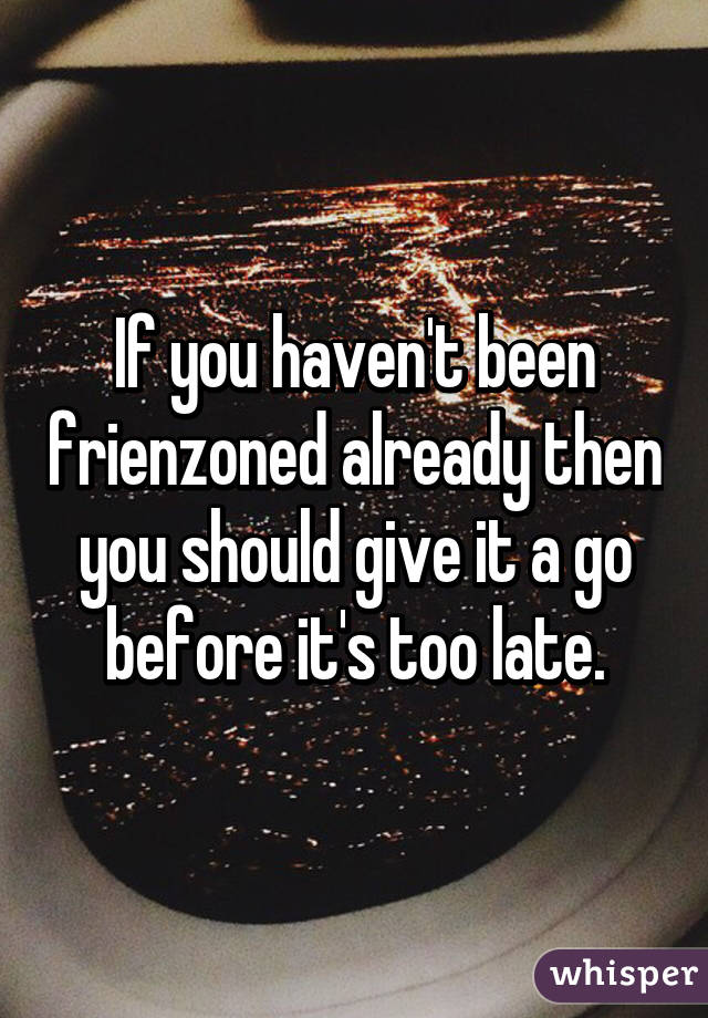 If you haven't been frienzoned already then you should give it a go before it's too late.