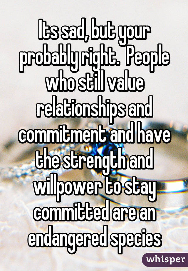 Its sad, but your probably right.  People who still value relationships and commitment and have the strength and willpower to stay committed are an endangered species