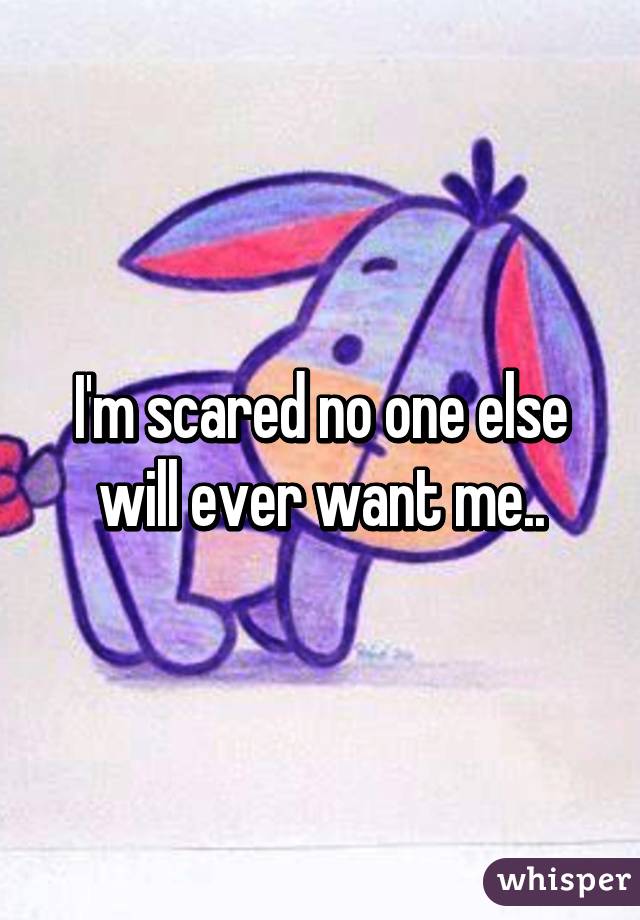 I'm scared no one else will ever want me..