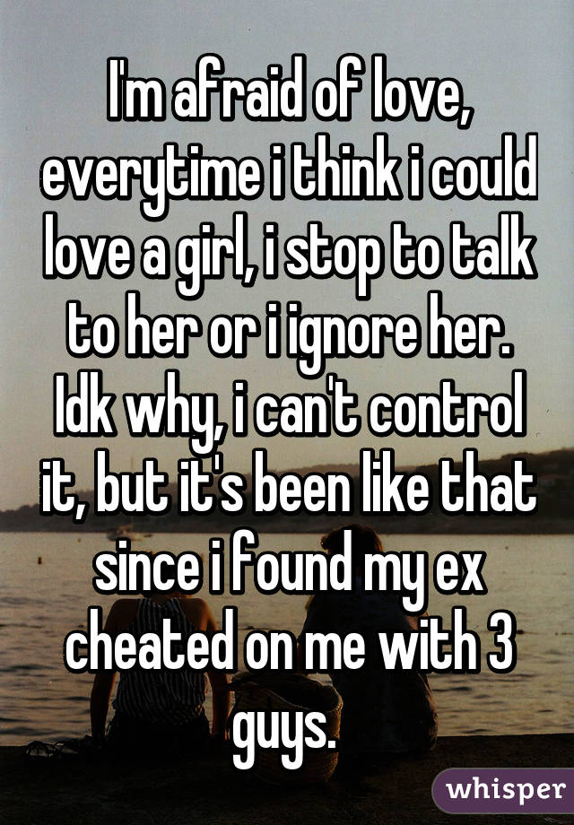 I'm afraid of love, everytime i think i could love a girl, i stop to talk to her or i ignore her. Idk why, i can't control it, but it's been like that since i found my ex cheated on me with 3 guys. 