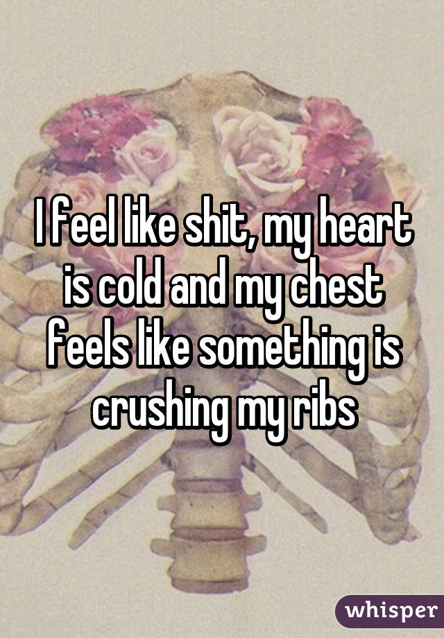 I feel like shit, my heart is cold and my chest feels like something is crushing my ribs