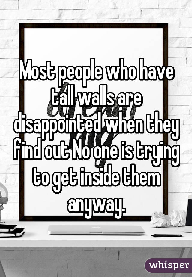 Most people who have tall walls are disappointed when they find out No one is trying to get inside them anyway.