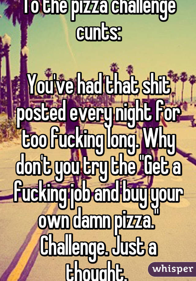 To the pizza challenge cunts:
 
You've had that shit posted every night for too fucking long. Why don't you try the "Get a fucking job and buy your own damn pizza." Challenge. Just a thought. 