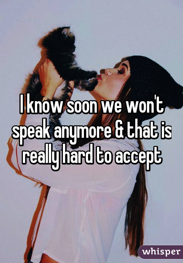 I know soon we won't speak anymore & that is really hard to accept