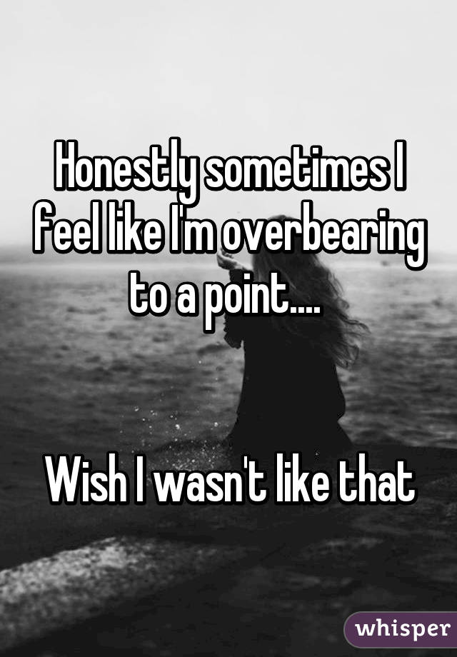 Honestly sometimes I feel like I'm overbearing to a point.... 


Wish I wasn't like that