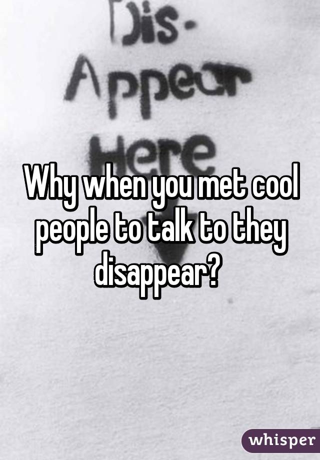 Why when you met cool people to talk to they disappear? 