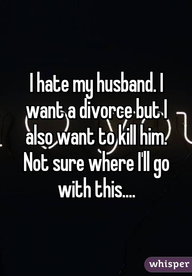 I hate my husband. I want a divorce but I also want to kill him. Not sure where I'll go with this....