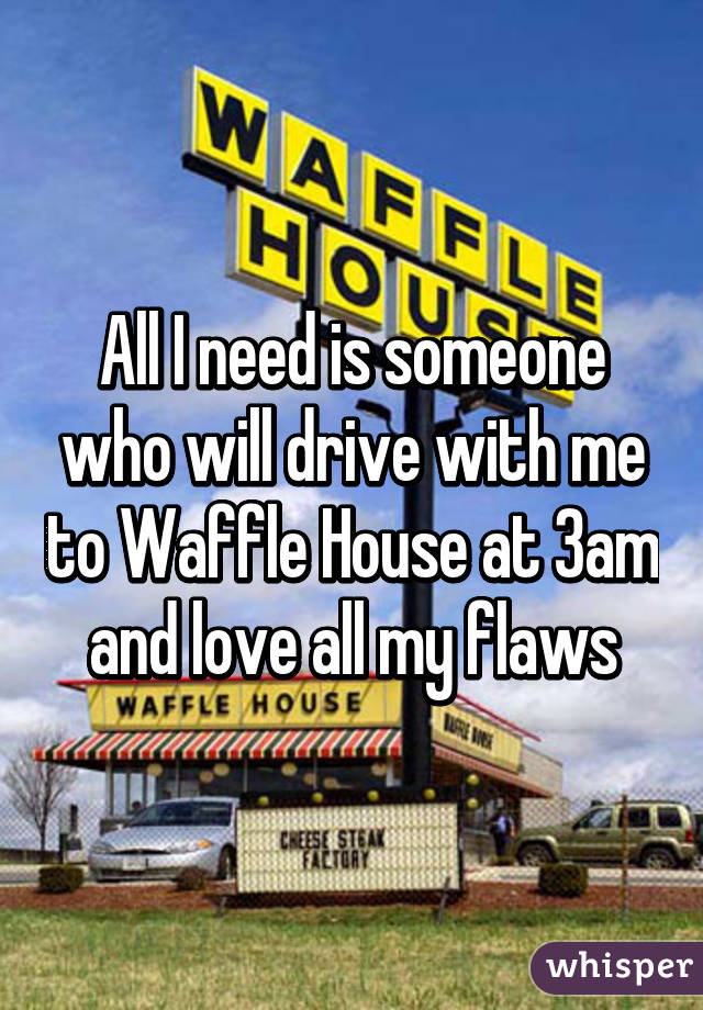 All I need is someone who will drive with me to Waffle House at 3am and love all my flaws