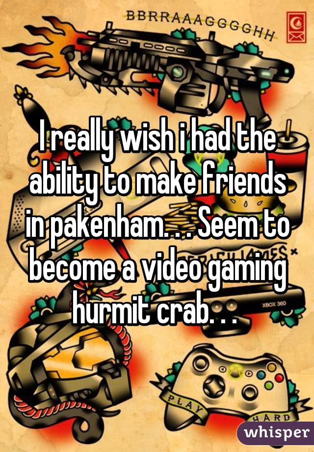 I really wish i had the ability to make friends in pakenham. . . Seem to become a video gaming hurmit crab. . . 