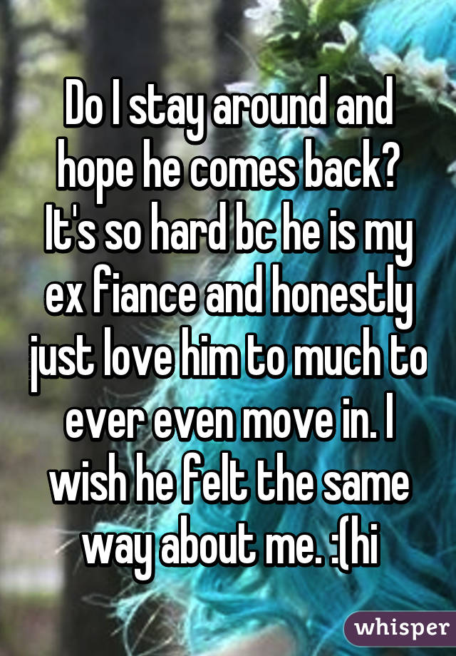 Do I stay around and hope he comes back? It's so hard bc he is my ex fiance and honestly just love him to much to ever even move in. I wish he felt the same way about me. :(hi