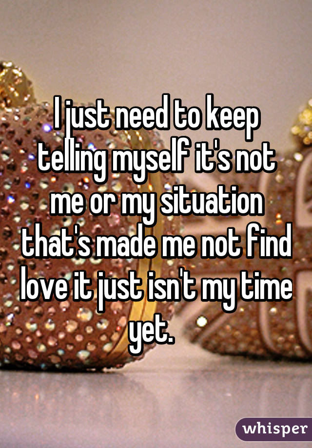 I just need to keep telling myself it's not me or my situation that's made me not find love it just isn't my time yet.  