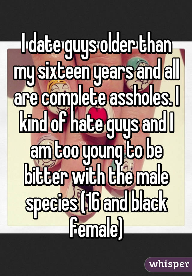 I date guys older than my sixteen years and all are complete assholes. I kind of hate guys and I am too young to be bitter with the male species (16 and black female)