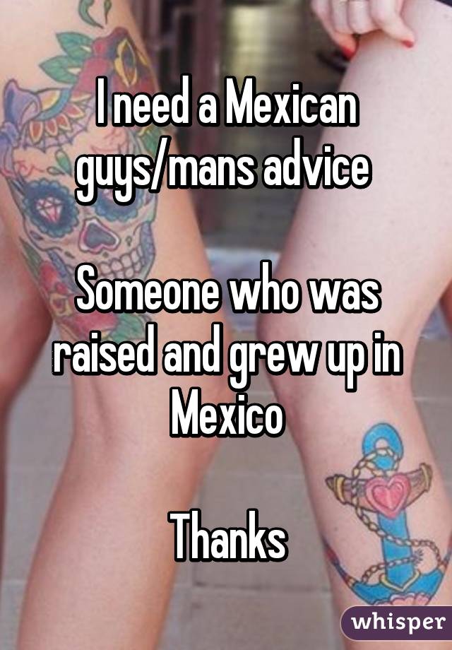 I need a Mexican guys/mans advice 

Someone who was raised and grew up in Mexico

Thanks