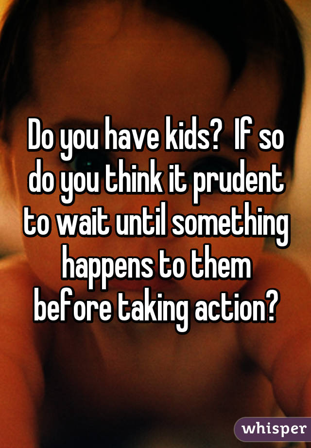 Do you have kids?  If so do you think it prudent to wait until something happens to them before taking action?