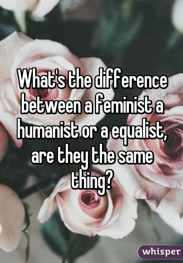 What's the difference between a feminist a humanist or a equalist, are they the same thing?