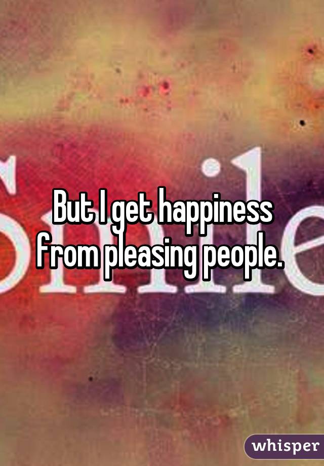 But I get happiness from pleasing people. 