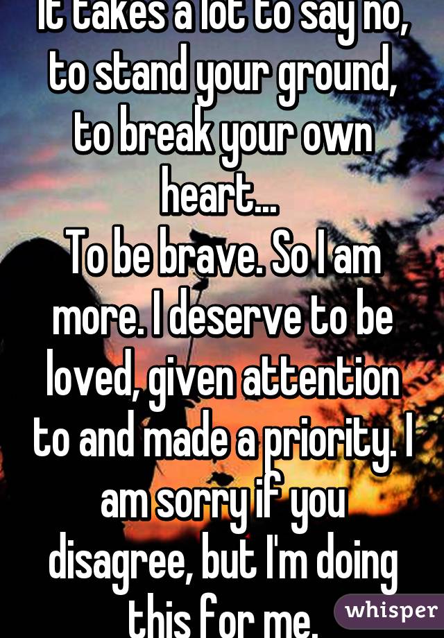 It takes a lot to say no, to stand your ground, to break your own heart... 
To be brave. So I am more. I deserve to be loved, given attention to and made a priority. I am sorry if you disagree, but I'm doing this for me.