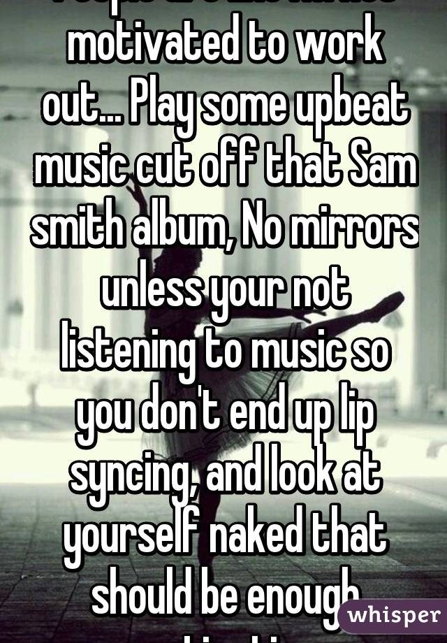 People are like I'm not motivated to work out... Play some upbeat music cut off that Sam smith album, No mirrors unless your not listening to music so you don't end up lip syncing, and look at yourself naked that should be enough motivation