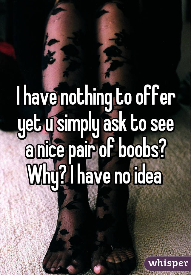 I have nothing to offer yet u simply ask to see a nice pair of boobs? Why? I have no idea 