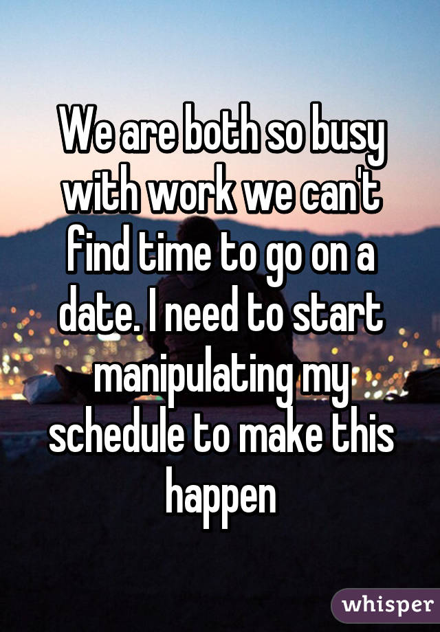 We are both so busy with work we can't find time to go on a date. I need to start manipulating my schedule to make this happen