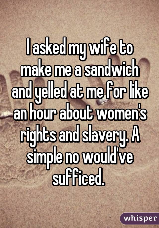 I asked my wife to make me a sandwich and yelled at me for like an hour about women's rights and slavery. A simple no would've sufficed. 