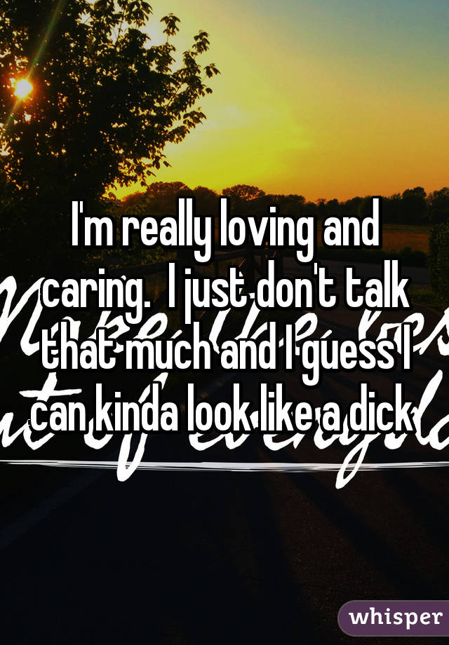 I'm really loving and caring.  I just don't talk that much and I guess I can kinda look like a dick 