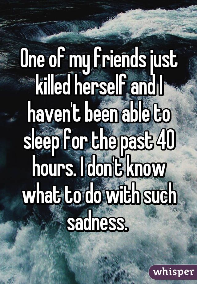 One of my friends just killed herself and I haven't been able to sleep for the past 40 hours. I don't know what to do with such sadness. 