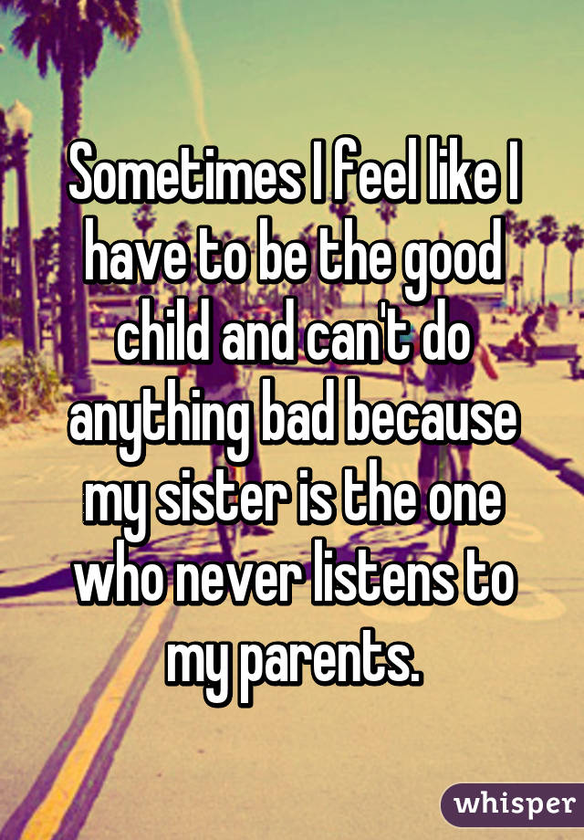 Sometimes I feel like I have to be the good child and can't do anything bad because my sister is the one who never listens to my parents.