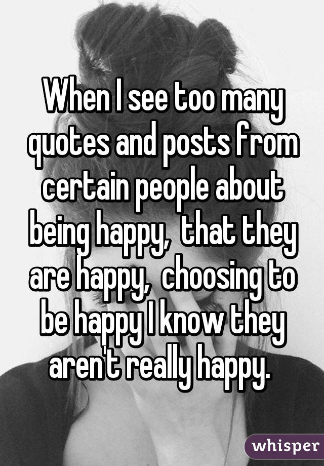 When I see too many quotes and posts from certain people about being happy,  that they are happy,  choosing to be happy I know they aren't really happy. 